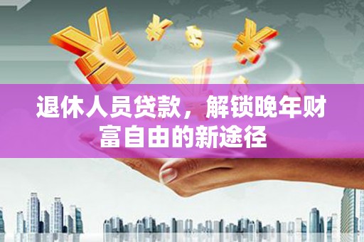 洪江退休人员贷款，解锁晚年财富自由的新途径