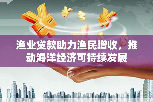 平顺渔业贷款助力渔民增收，推动海洋经济可持续发展