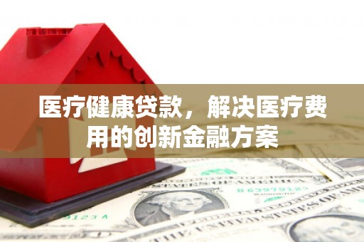鹿草医疗健康贷款，解决医疗费用的创新金融方案